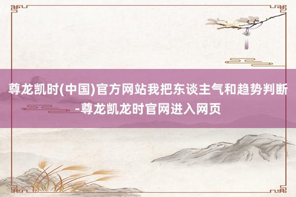 尊龙凯时(中国)官方网站我把东谈主气和趋势判断-尊龙凯龙时官网进入网页