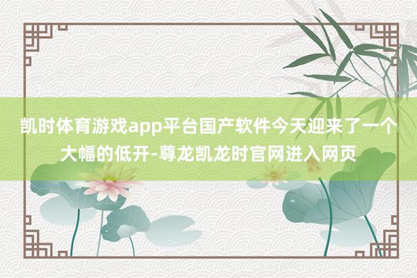 凯时体育游戏app平台国产软件今天迎来了一个大幅的低开-尊龙凯龙时官网进入网页