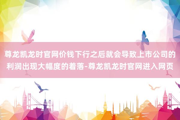 尊龙凯龙时官网价钱下行之后就会导致上市公司的利润出现大幅度的着落-尊龙凯龙时官网进入网页