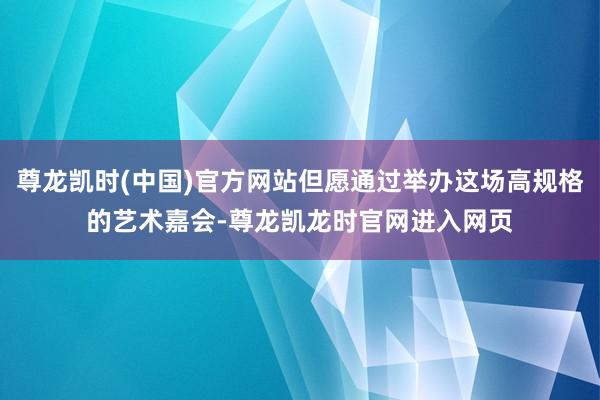 尊龙凯时(中国)官方网站但愿通过举办这场高规格的艺术嘉会-尊龙凯龙时官网进入网页