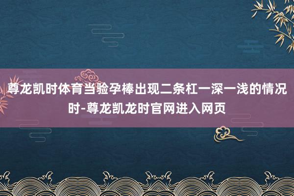 尊龙凯时体育当验孕棒出现二条杠一深一浅的情况时-尊龙凯龙时官网进入网页