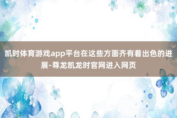 凯时体育游戏app平台在这些方面齐有着出色的进展-尊龙凯龙时官网进入网页