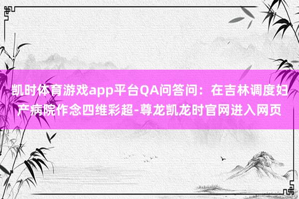 凯时体育游戏app平台QA问答问：在吉林调度妇产病院作念四维彩超-尊龙凯龙时官网进入网页