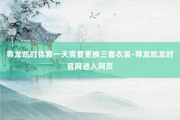 尊龙凯时体育一天需要更换三套衣裳-尊龙凯龙时官网进入网页