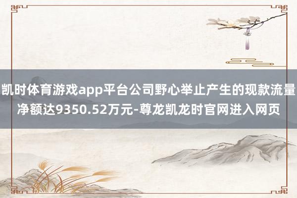 凯时体育游戏app平台公司野心举止产生的现款流量净额达9350.52万元-尊龙凯龙时官网进入网页