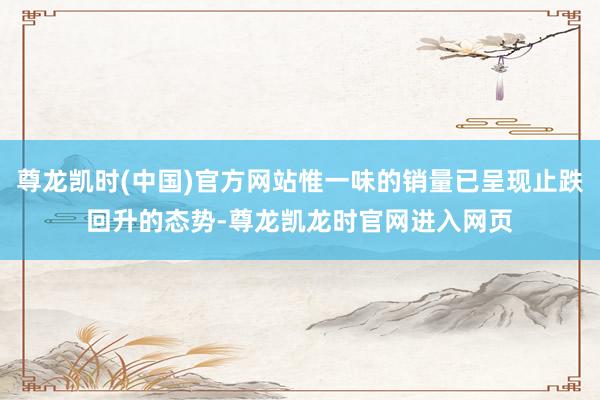 尊龙凯时(中国)官方网站惟一味的销量已呈现止跌回升的态势-尊龙凯龙时官网进入网页