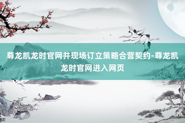 尊龙凯龙时官网并现场订立策略合营契约-尊龙凯龙时官网进入网页