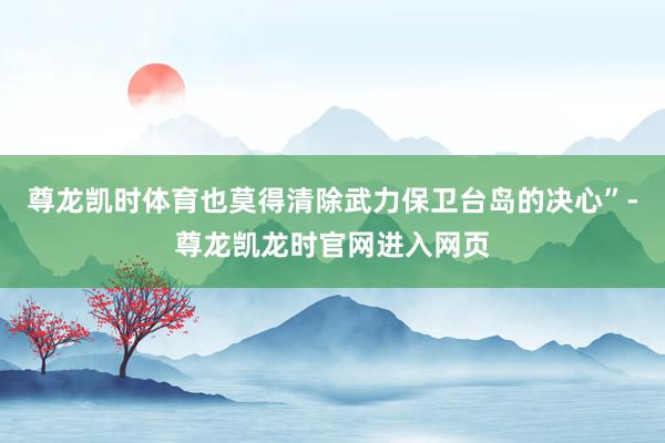尊龙凯时体育也莫得清除武力保卫台岛的决心”-尊龙凯龙时官网进入网页