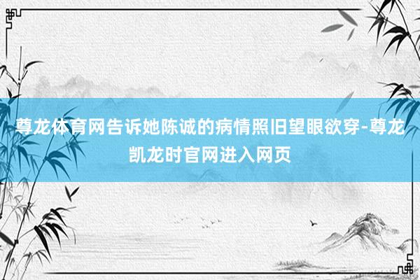 尊龙体育网告诉她陈诚的病情照旧望眼欲穿-尊龙凯龙时官网进入网页