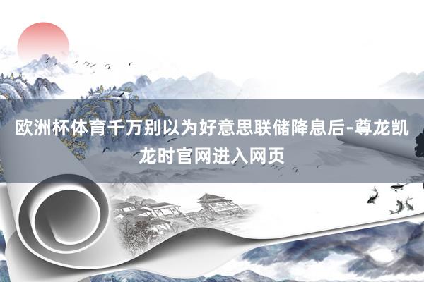 欧洲杯体育千万别以为好意思联储降息后-尊龙凯龙时官网进入网页
