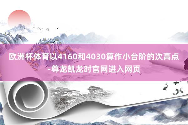 欧洲杯体育以4160和4030算作小台阶的次高点-尊龙凯龙时官网进入网页