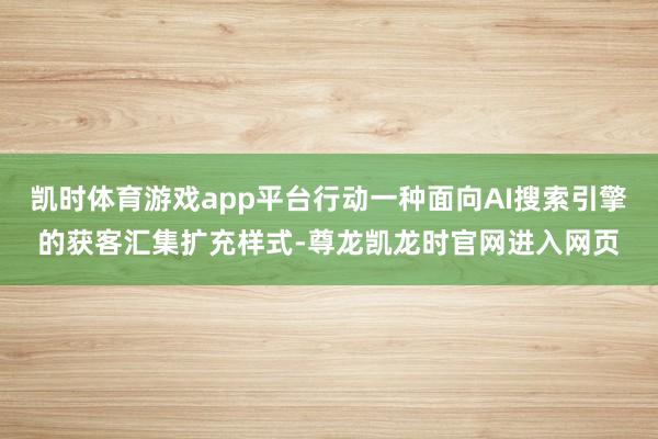 凯时体育游戏app平台行动一种面向AI搜索引擎的获客汇集扩充样式-尊龙凯龙时官网进入网页