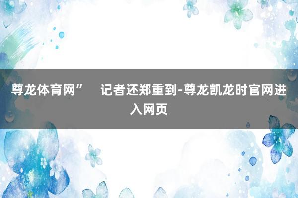 尊龙体育网”    记者还郑重到-尊龙凯龙时官网进入网页