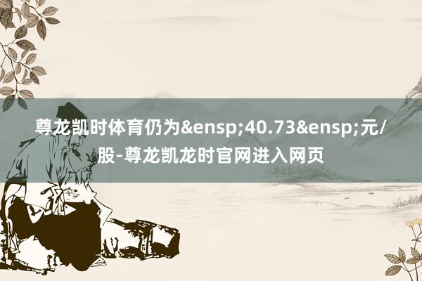 尊龙凯时体育仍为&ensp;40.73&ensp;元/股-尊龙凯龙时官网进入网页