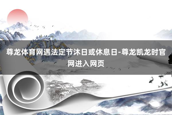 尊龙体育网遇法定节沐日或休息日-尊龙凯龙时官网进入网页