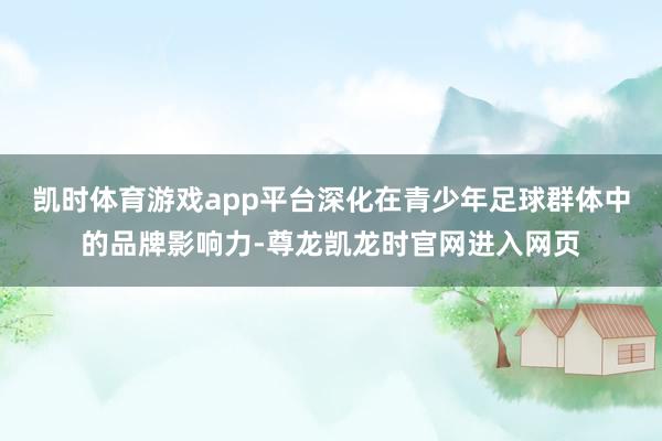 凯时体育游戏app平台深化在青少年足球群体中的品牌影响力-尊龙凯龙时官网进入网页