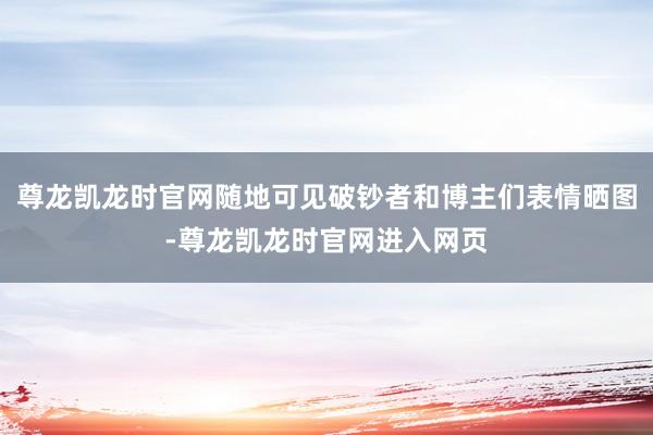 尊龙凯龙时官网随地可见破钞者和博主们表情晒图-尊龙凯龙时官网进入网页