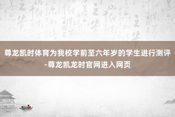 尊龙凯时体育为我校学前至六年岁的学生进行测评-尊龙凯龙时官网进入网页