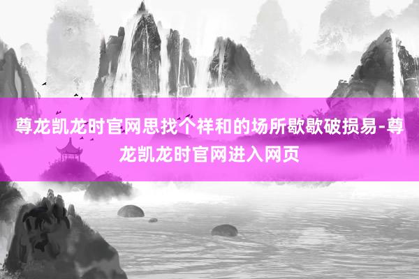 尊龙凯龙时官网思找个祥和的场所歇歇破损易-尊龙凯龙时官网进入网页