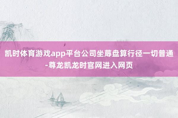 凯时体育游戏app平台公司坐蓐盘算行径一切普通-尊龙凯龙时官网进入网页