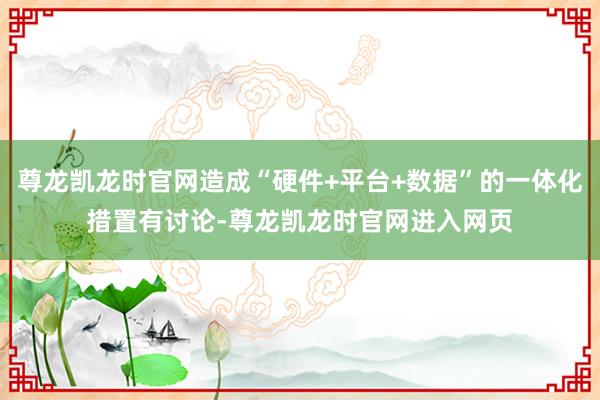 尊龙凯龙时官网造成“硬件+平台+数据”的一体化措置有讨论-尊龙凯龙时官网进入网页
