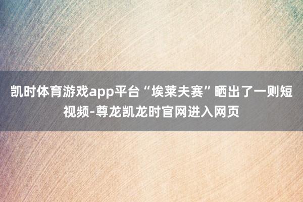 凯时体育游戏app平台“埃莱夫赛”晒出了一则短视频-尊龙凯龙时官网进入网页