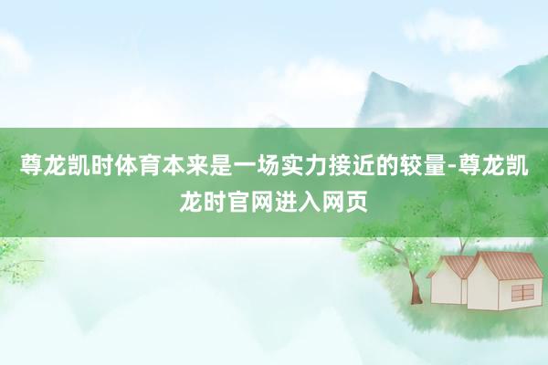 尊龙凯时体育本来是一场实力接近的较量-尊龙凯龙时官网进入网页