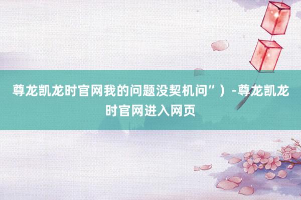 尊龙凯龙时官网我的问题没契机问”）-尊龙凯龙时官网进入网页