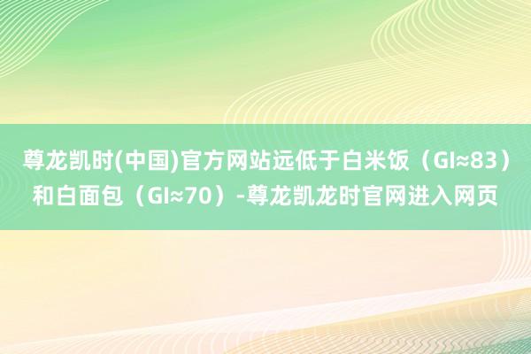 尊龙凯时(中国)官方网站远低于白米饭（GI≈83）和白面包（GI≈70）-尊龙凯龙时官网进入网页