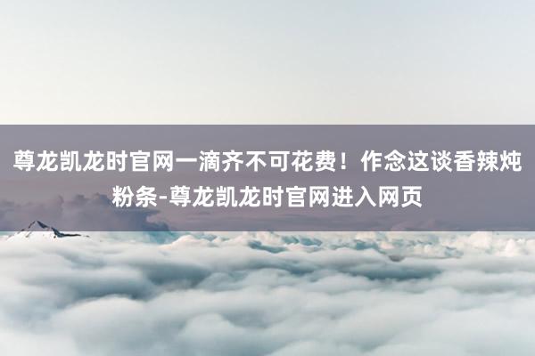 尊龙凯龙时官网一滴齐不可花费！作念这谈香辣炖粉条-尊龙凯龙时官网进入网页