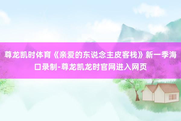 尊龙凯时体育《亲爱的东说念主皮客栈》新一季海口录制-尊龙凯龙时官网进入网页