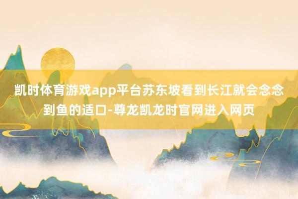 凯时体育游戏app平台苏东坡看到长江就会念念到鱼的适口-尊龙凯龙时官网进入网页
