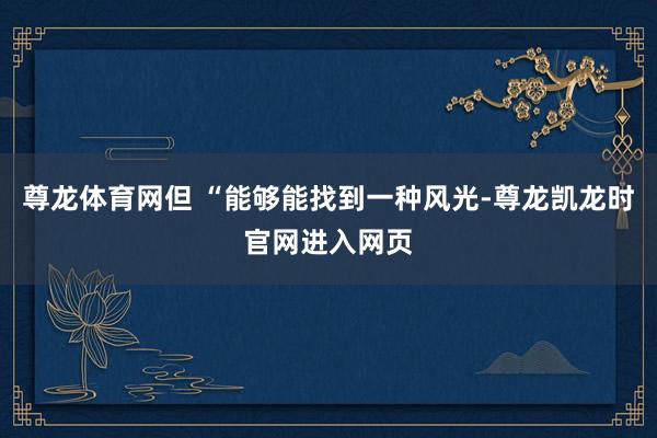 尊龙体育网但 “能够能找到一种风光-尊龙凯龙时官网进入网页