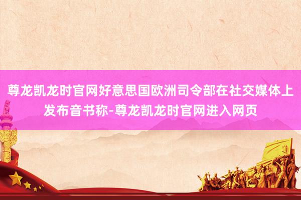 尊龙凯龙时官网好意思国欧洲司令部在社交媒体上发布音书称-尊龙凯龙时官网进入网页