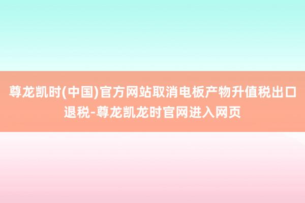 尊龙凯时(中国)官方网站取消电板产物升值税出口退税-尊龙凯龙时官网进入网页
