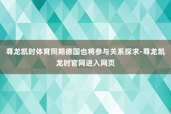 尊龙凯时体育同期德国也将参与关系探求-尊龙凯龙时官网进入网页