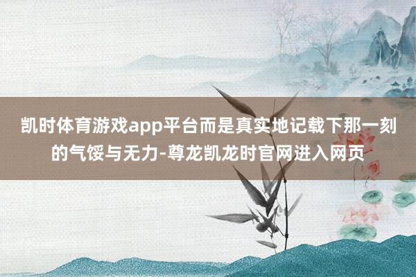 凯时体育游戏app平台而是真实地记载下那一刻的气馁与无力-尊龙凯龙时官网进入网页