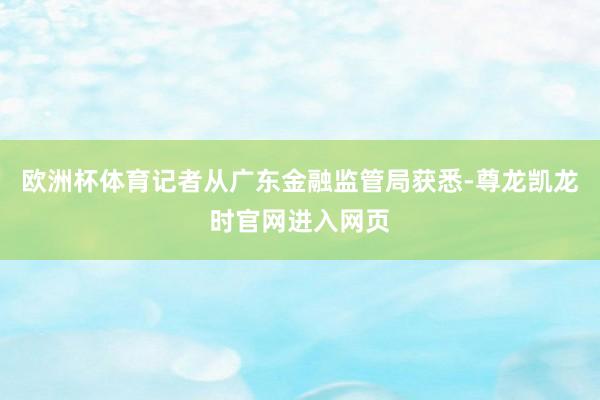欧洲杯体育记者从广东金融监管局获悉-尊龙凯龙时官网进入网页